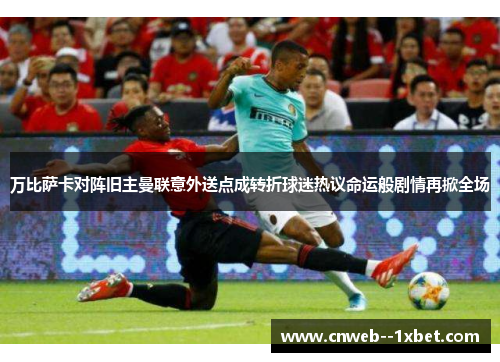 万比萨卡对阵旧主曼联意外送点成转折球迷热议命运般剧情再掀全场