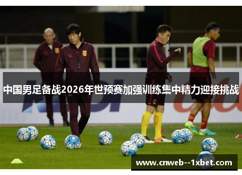 中国男足备战2026年世预赛加强训练集中精力迎接挑战