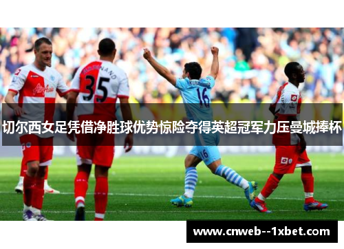切尔西女足凭借净胜球优势惊险夺得英超冠军力压曼城捧杯