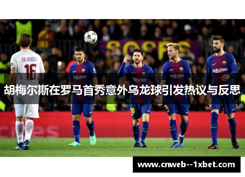 胡梅尔斯在罗马首秀意外乌龙球引发热议与反思 胡梅尔斯在罗马首秀意外乌龙球引发热议与反思