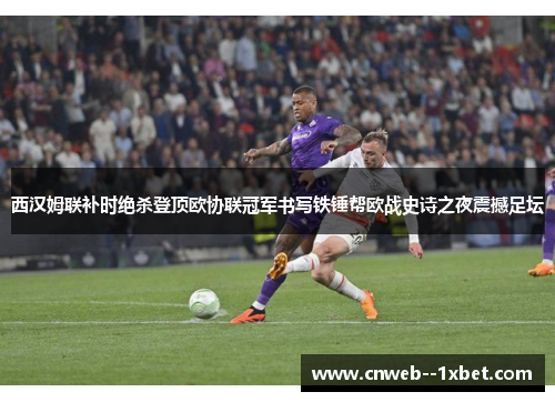 西汉姆联补时绝杀登顶欧协联冠军书写铁锤帮欧战史诗之夜震撼足坛